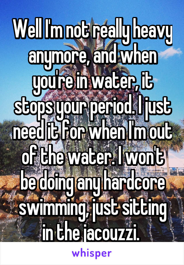 Well I'm not really heavy anymore, and when you're in water, it stops your period. I just need it for when I'm out of the water. I won't be doing any hardcore swimming, just sitting in the jacouzzi. 