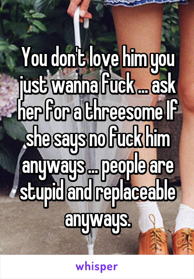 You don't love him you just wanna fuck ... ask her for a threesome If she says no fuck him anyways ... people are stupid and replaceable anyways.