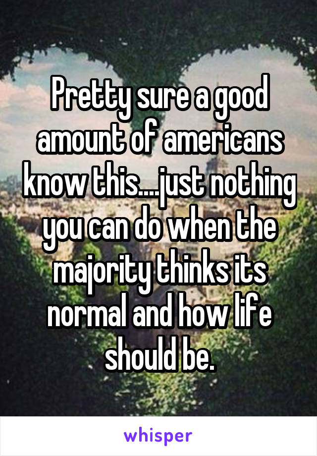 Pretty sure a good amount of americans know this....just nothing you can do when the majority thinks its normal and how life should be.