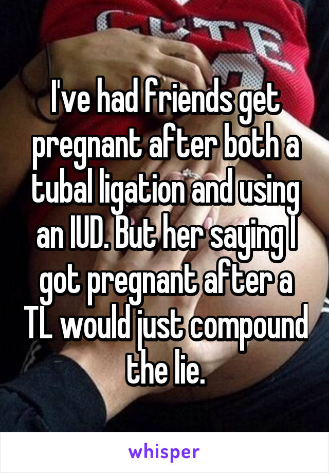 I've had friends get pregnant after both a tubal ligation and using an IUD. But her saying I got pregnant after a TL would just compound the lie.