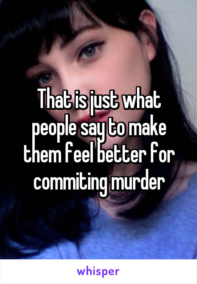 That is just what people say to make them feel better for commiting murder