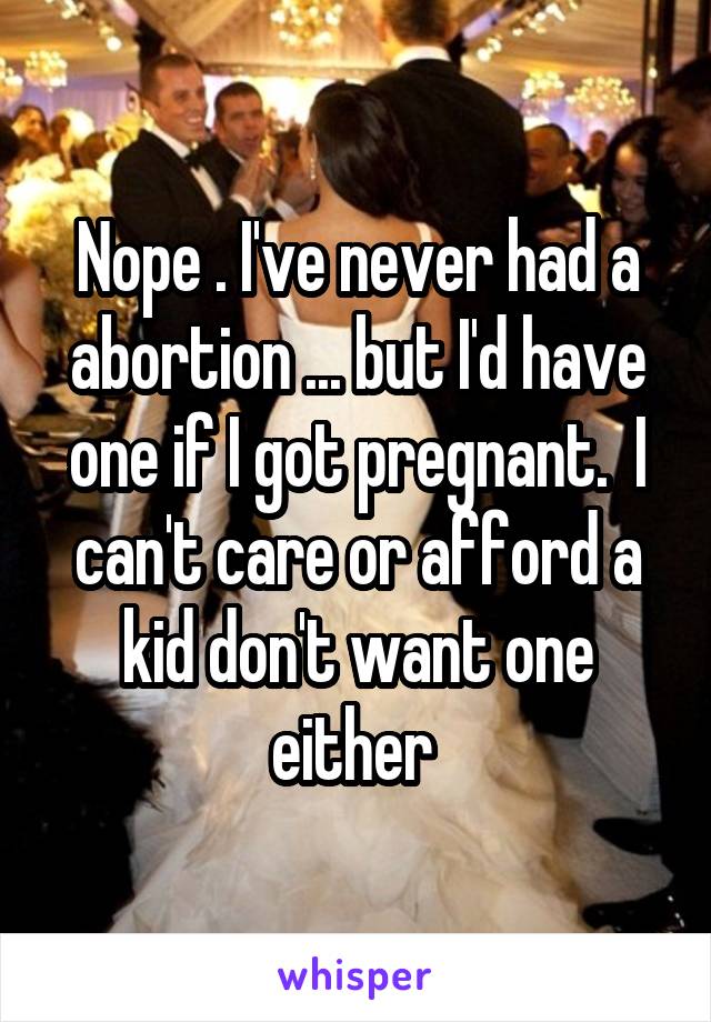 Nope . I've never had a abortion ... but I'd have one if I got pregnant.  I can't care or afford a kid don't want one either 