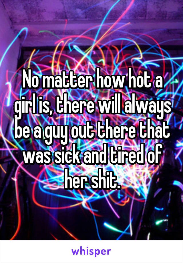 No matter how hot a girl is, there will always be a guy out there that was sick and tired of her shit.