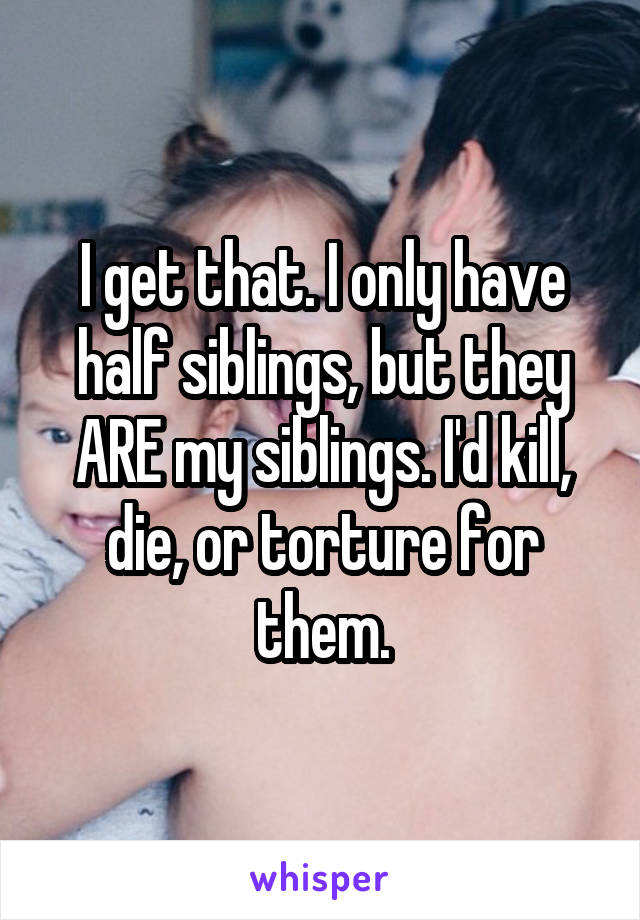 I get that. I only have half siblings, but they ARE my siblings. I'd kill, die, or torture for them.
