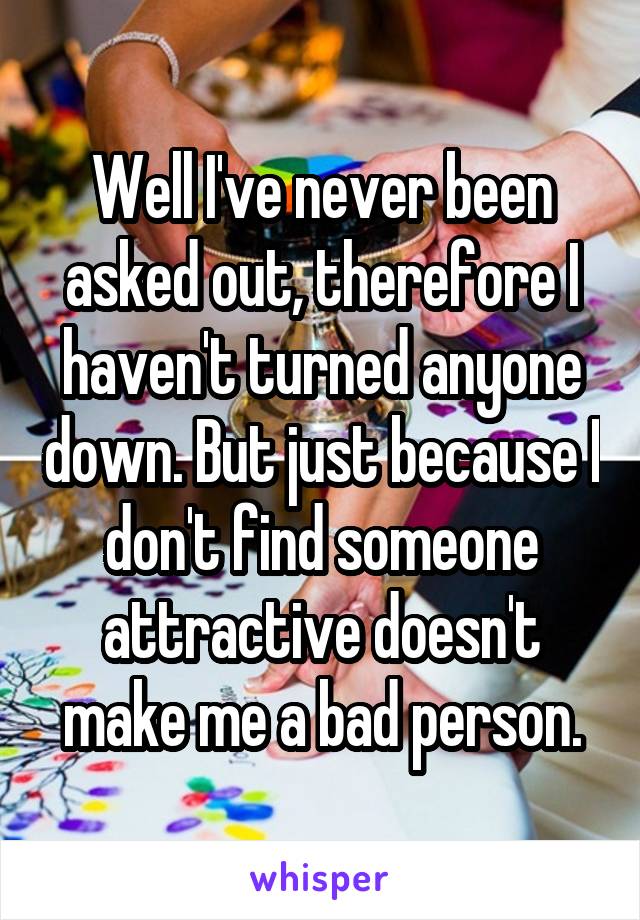 Well I've never been asked out, therefore I haven't turned anyone down. But just because I don't find someone attractive doesn't make me a bad person.