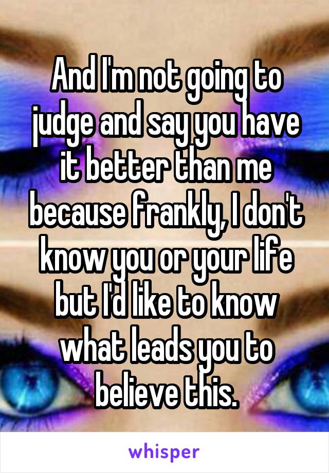 And I'm not going to judge and say you have it better than me because frankly, I don't know you or your life but I'd like to know what leads you to believe this.