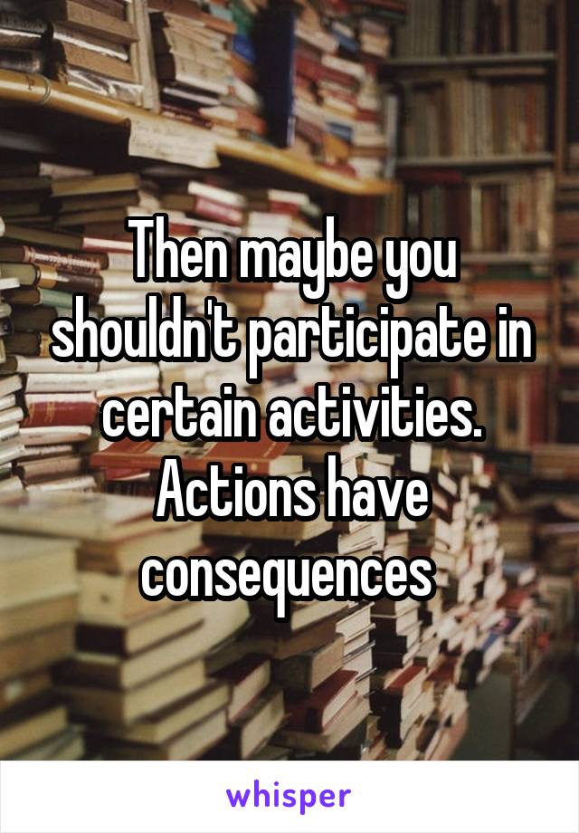 Then maybe you shouldn't participate in certain activities. Actions have consequences 