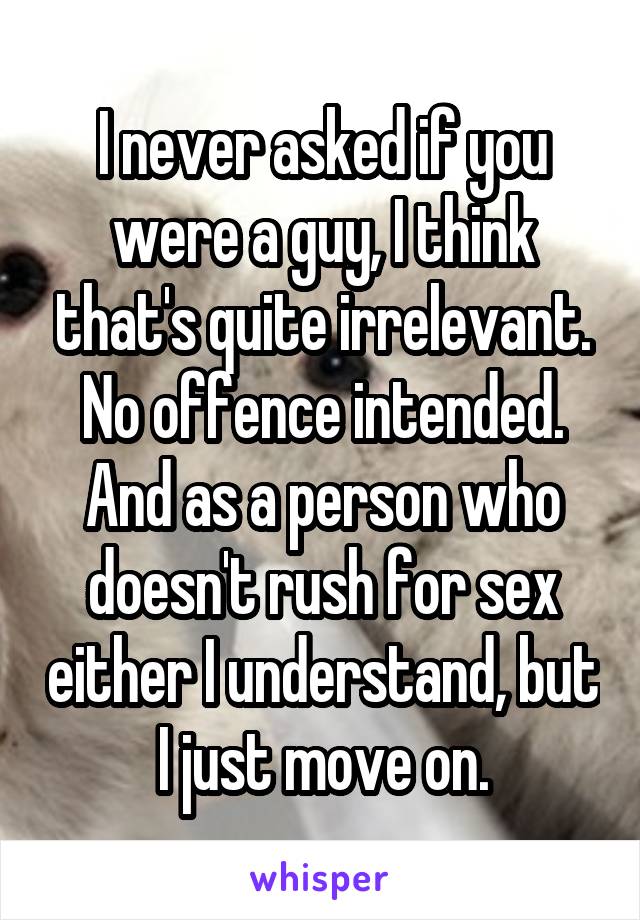 I never asked if you were a guy, I think that's quite irrelevant. No offence intended. And as a person who doesn't rush for sex either I understand, but I just move on.