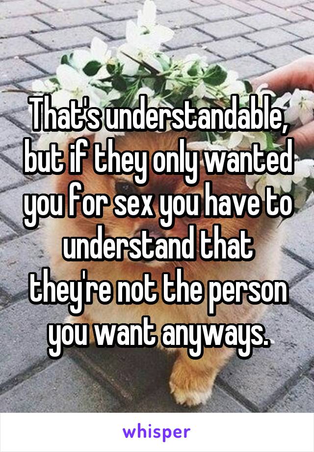 That's understandable, but if they only wanted you for sex you have to understand that they're not the person you want anyways.