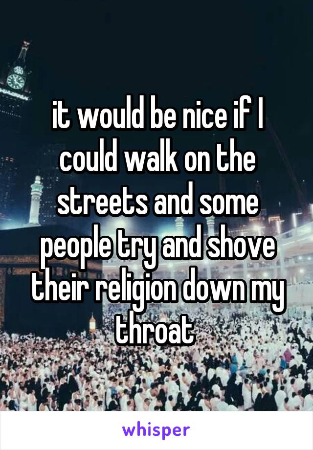 it would be nice if I could walk on the streets and some people try and shove their religion down my throat 