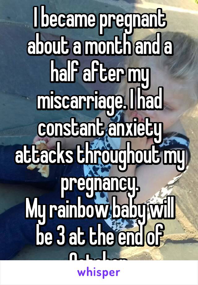 I became pregnant about a month and a half after my miscarriage. I had constant anxiety attacks throughout my pregnancy.
My rainbow baby will be 3 at the end of October.