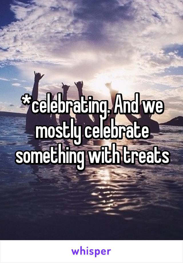 *celebrating. And we mostly celebrate something with treats