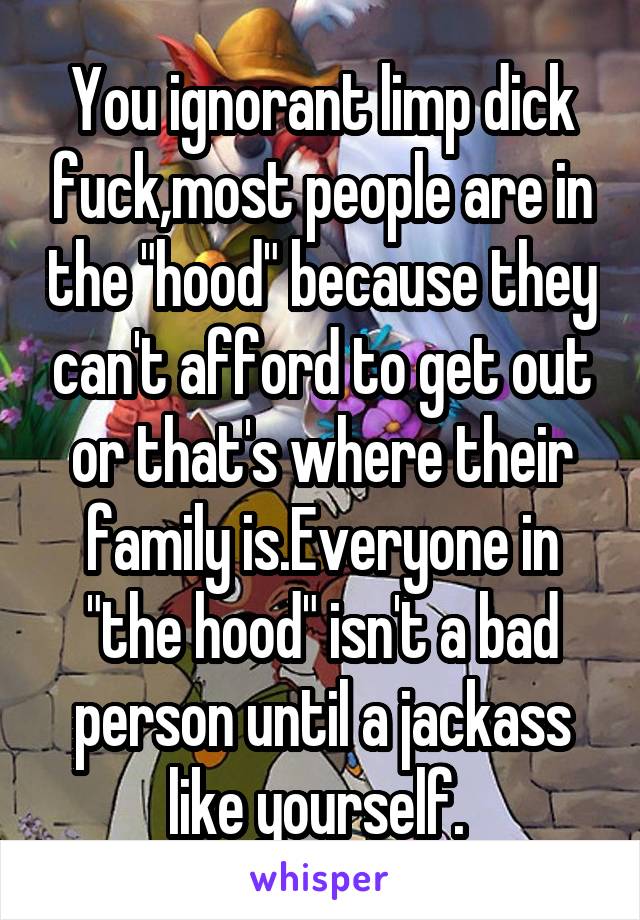 You ignorant limp dick fuck,most people are in the "hood" because they can't afford to get out or that's where their family is.Everyone in "the hood" isn't a bad person until a jackass like yourself. 