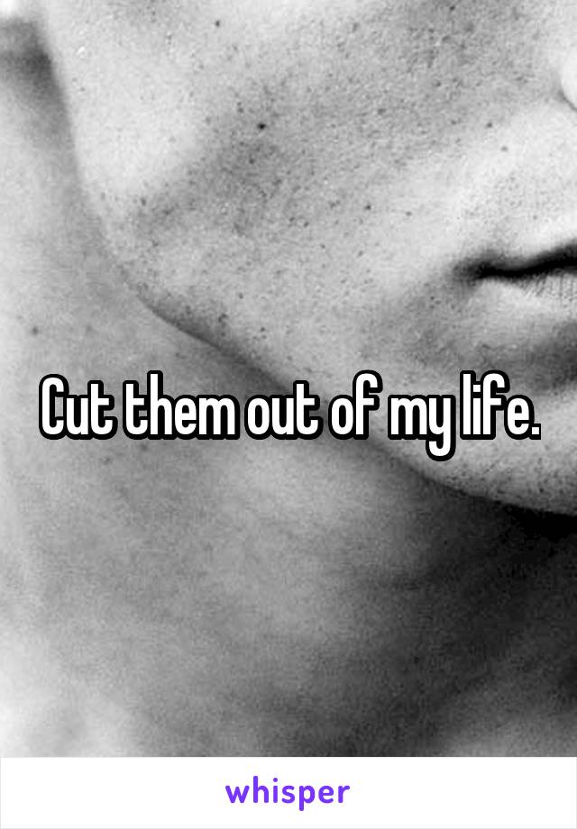 Cut them out of my life.