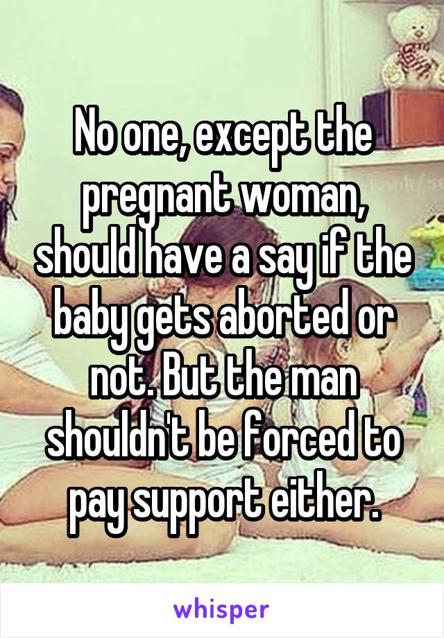 No one, except the pregnant woman, should have a say if the baby gets aborted or not. But the man shouldn't be forced to pay support either.