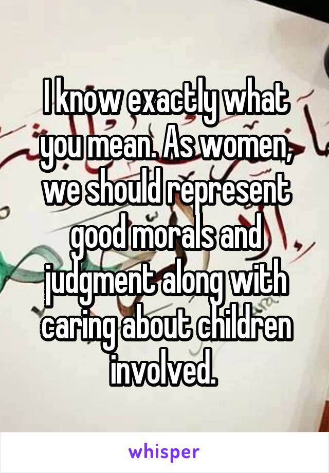 I know exactly what you mean. As women, we should represent good morals and judgment along with caring about children involved. 