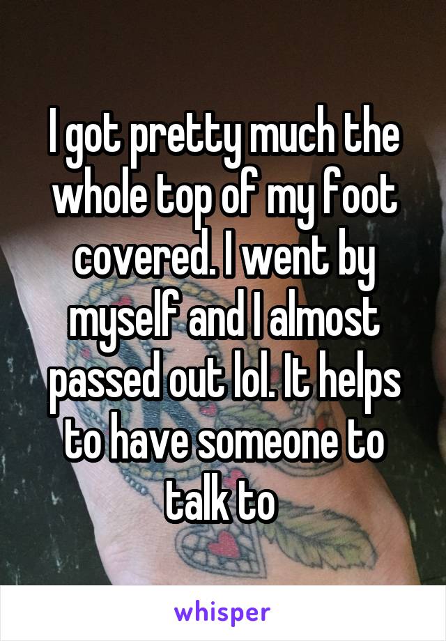 I got pretty much the whole top of my foot covered. I went by myself and I almost passed out lol. It helps to have someone to talk to 