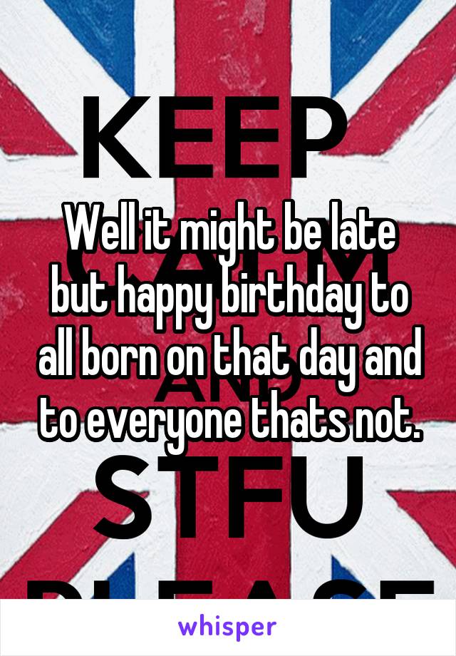 Well it might be late but happy birthday to all born on that day and to everyone thats not.
