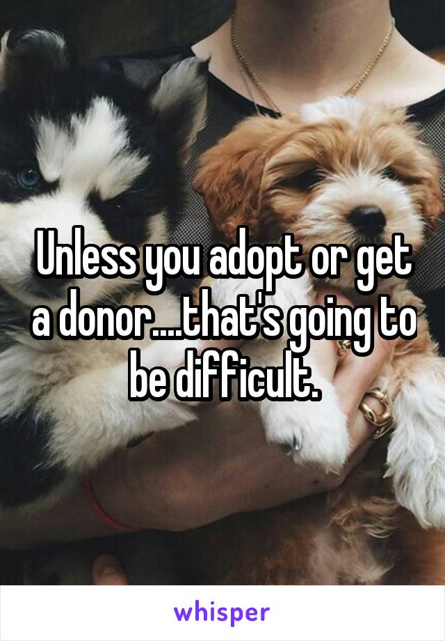 Unless you adopt or get a donor....that's going to be difficult.