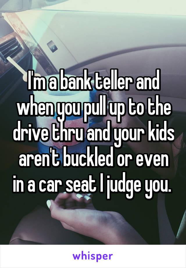 I'm a bank teller and when you pull up to the drive thru and your kids aren't buckled or even in a car seat I judge you. 