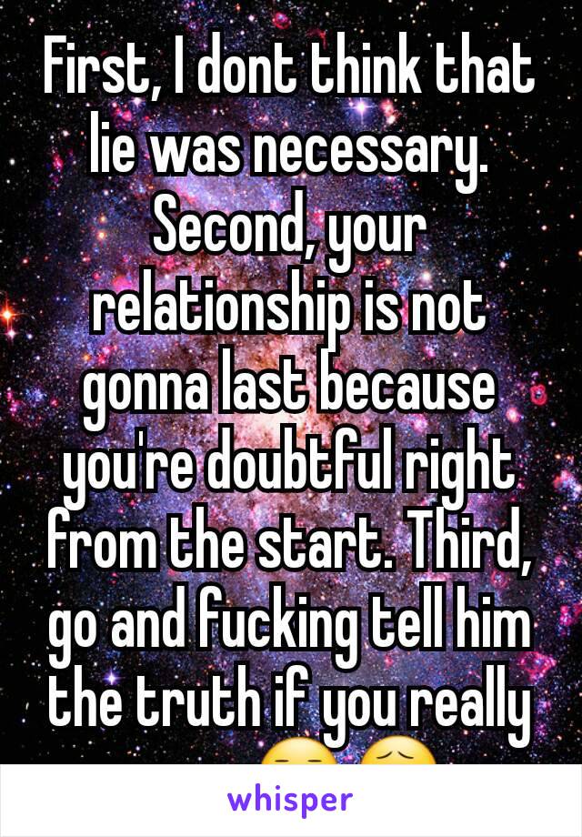 First, I dont think that lie was necessary.  Second, your relationship is not gonna last because you're doubtful right from the start. Third,  go and fucking tell him the truth if you really care 😑😧