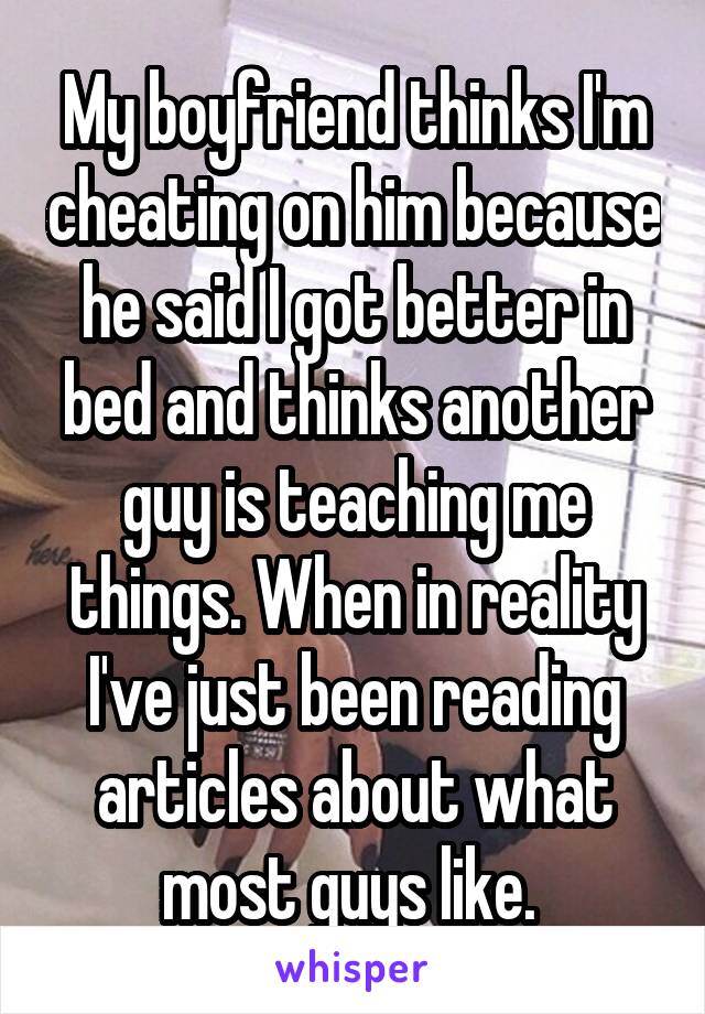 My boyfriend thinks I'm cheating on him because he said I got better in bed and thinks another guy is teaching me things. When in reality I've just been reading articles about what most guys like. 