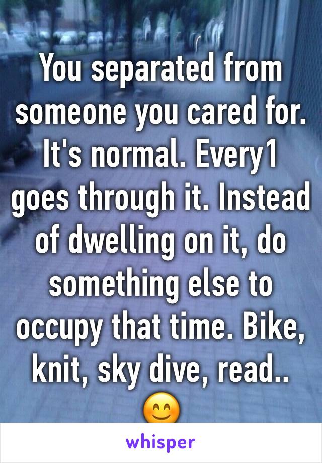 You separated from someone you cared for. It's normal. Every1 goes through it. Instead of dwelling on it, do something else to occupy that time. Bike, knit, sky dive, read.. 😊