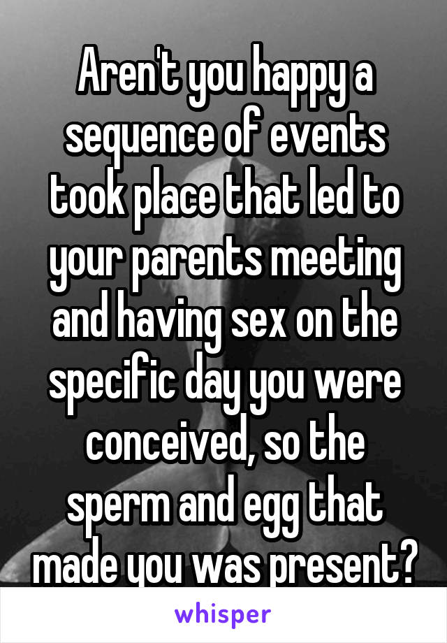 Aren't you happy a sequence of events took place that led to your parents meeting and having sex on the specific day you were conceived, so the sperm and egg that made you was present?