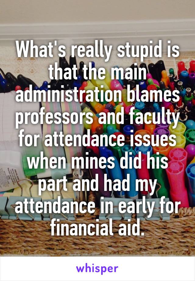 What's really stupid is that the main administration blames professors and faculty for attendance issues when mines did his part and had my attendance in early for financial aid.