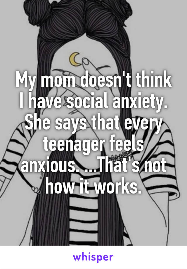 My mom doesn't think I have social anxiety. She says that every teenager feels anxious. ...That's not how it works.