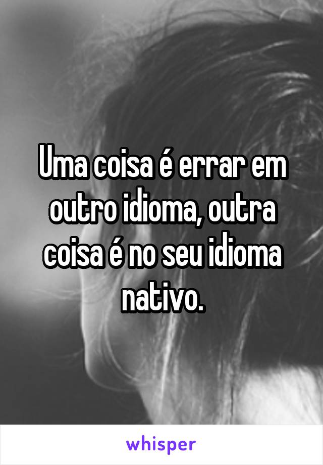 Uma coisa é errar em outro idioma, outra coisa é no seu idioma nativo.