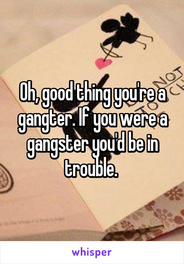 Oh, good thing you're a gangter. If you were a gangster you'd be in trouble. 