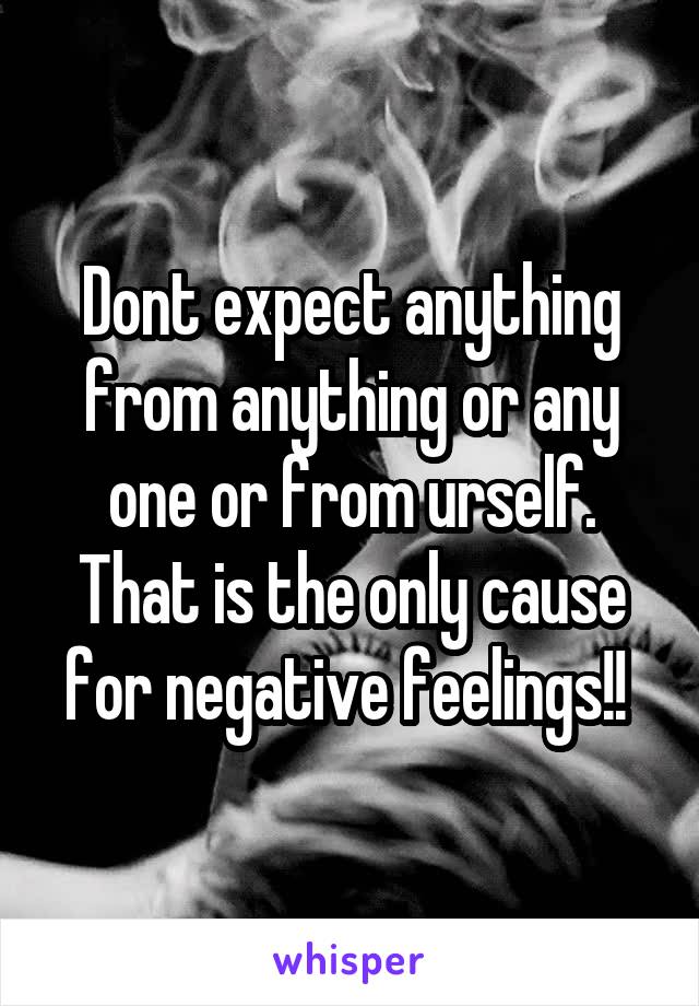 Dont expect anything from anything or any one or from urself. That is the only cause for negative feelings!! 