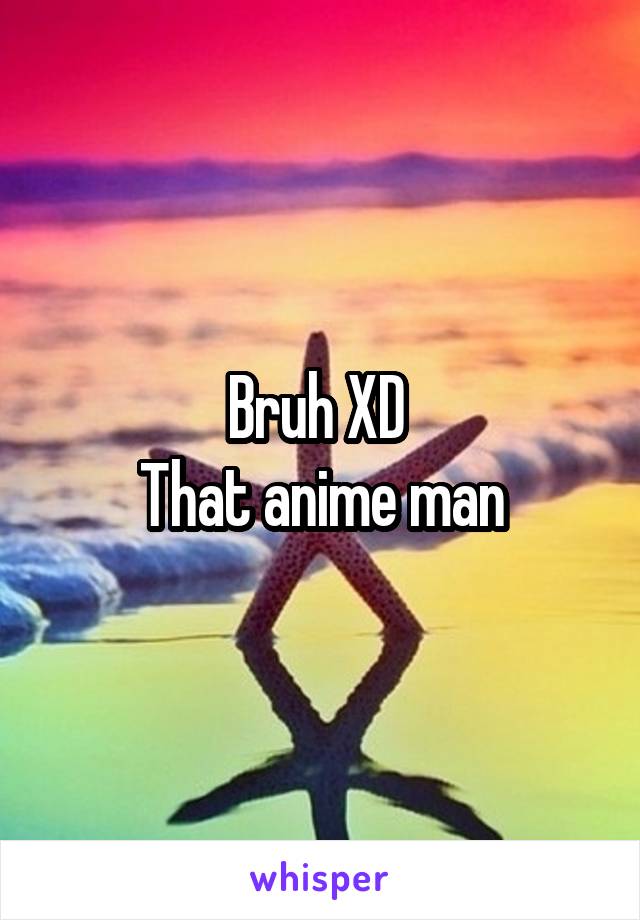 Bruh XD 
That anime man