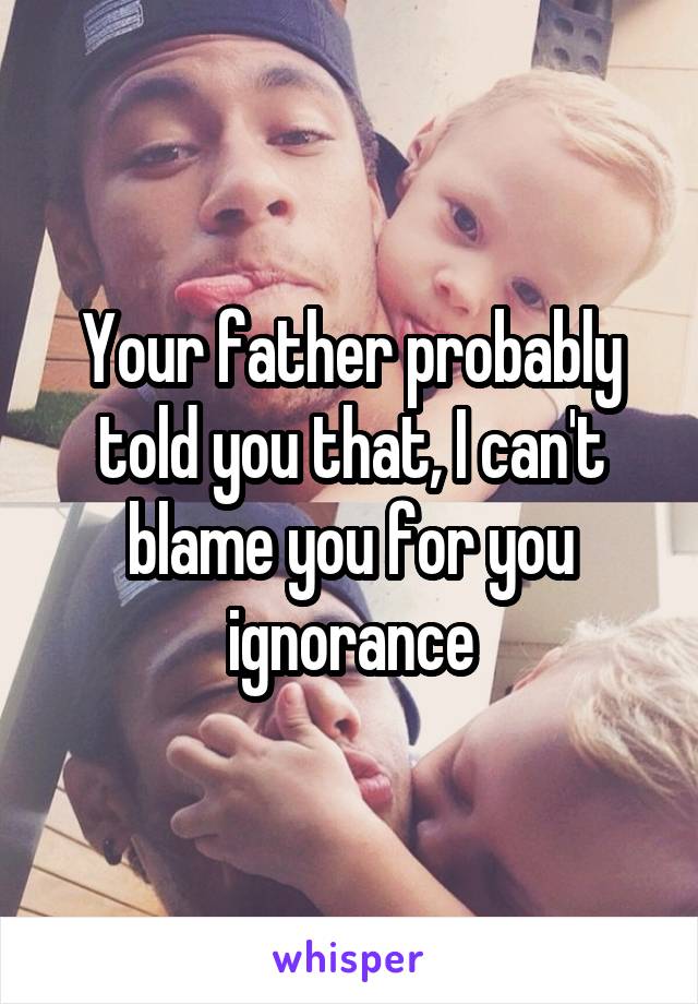 Your father probably told you that, I can't blame you for you ignorance