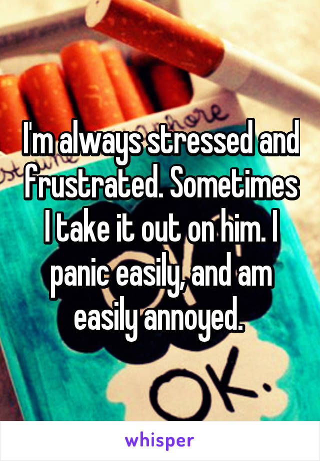 I'm always stressed and frustrated. Sometimes I take it out on him. I panic easily, and am easily annoyed. 