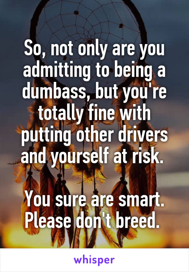 So, not only are you admitting to being a dumbass, but you're totally fine with putting other drivers and yourself at risk. 

You sure are smart. Please don't breed. 