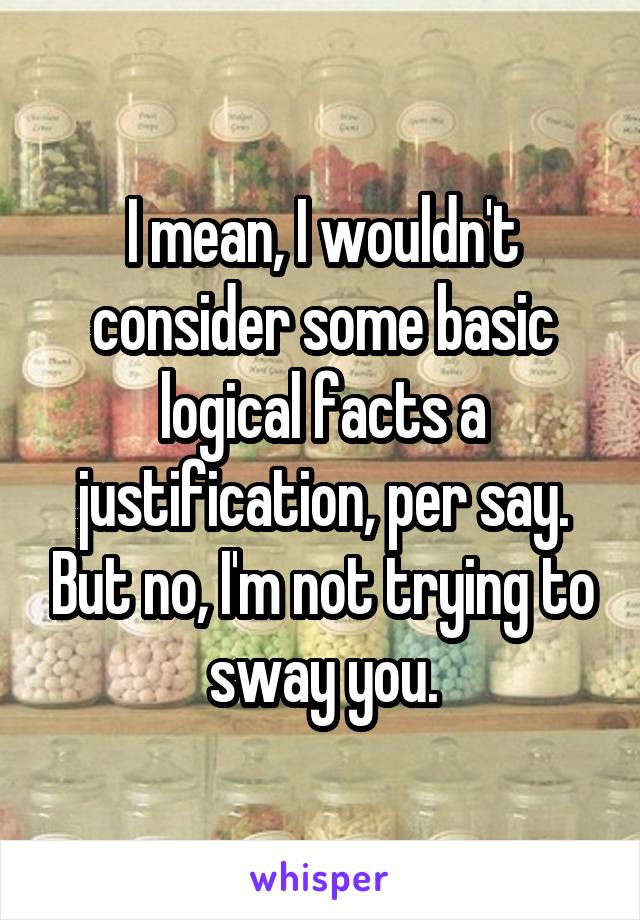 I mean, I wouldn't consider some basic logical facts a justification, per say. But no, I'm not trying to sway you.