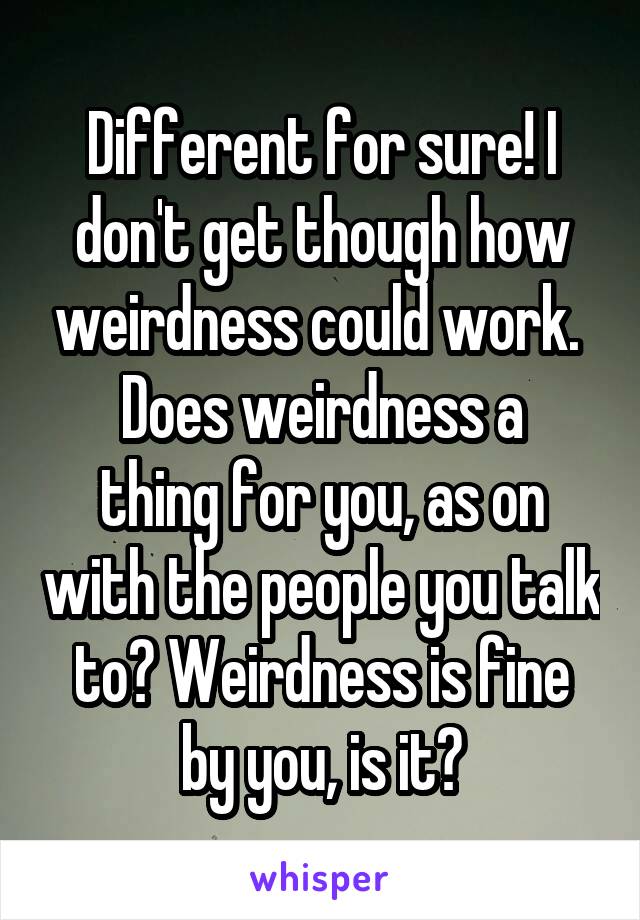 Different for sure! I don't get though how weirdness could work. 
Does weirdness a thing for you, as on with the people you talk to? Weirdness is fine by you, is it?