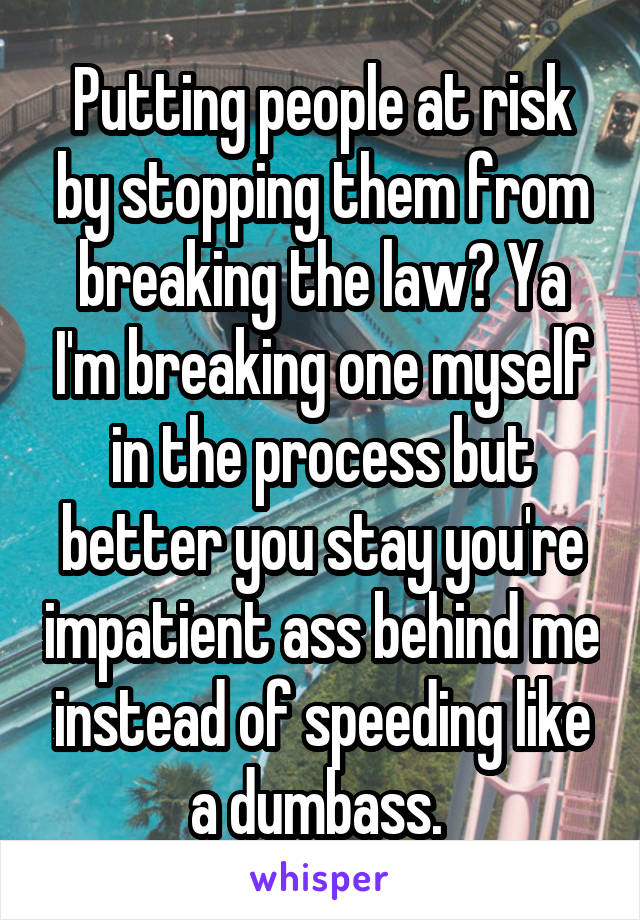 Putting people at risk by stopping them from breaking the law? Ya I'm breaking one myself in the process but better you stay you're impatient ass behind me instead of speeding like a dumbass. 