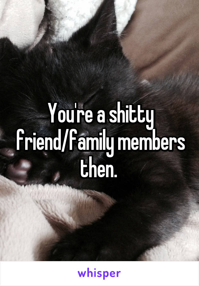 You're a shitty friend/family members then. 