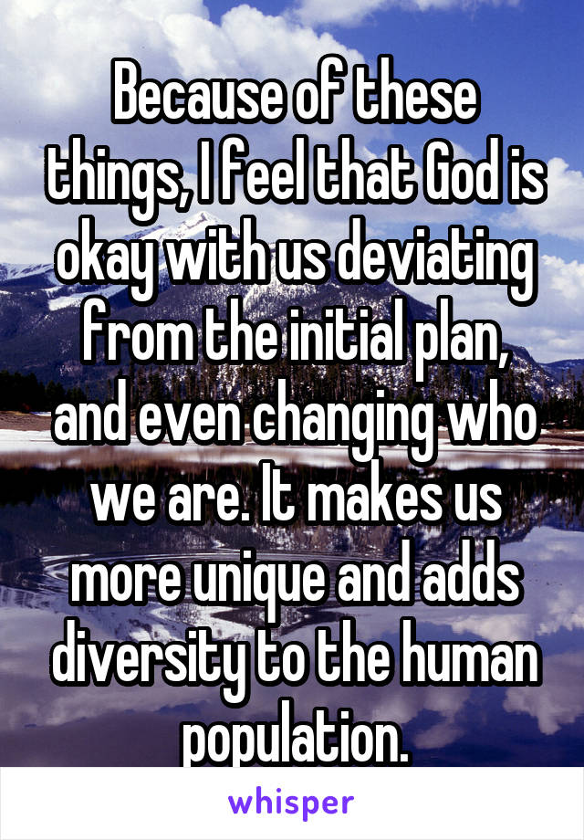 Because of these things, I feel that God is okay with us deviating from the initial plan, and even changing who we are. It makes us more unique and adds diversity to the human population.