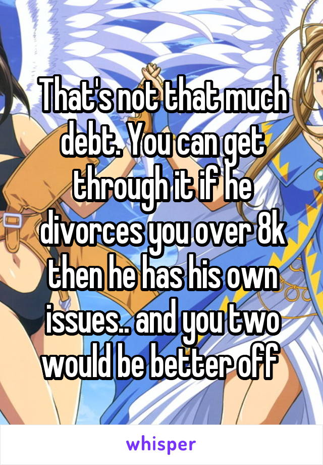 That's not that much debt. You can get through it if he divorces you over 8k then he has his own issues.. and you two would be better off 