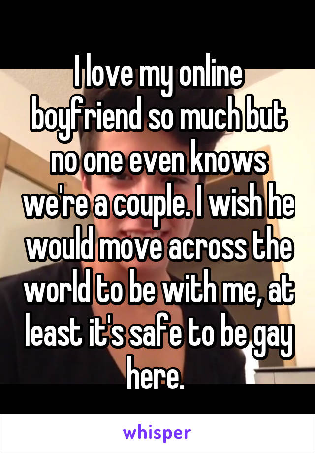 I love my online boyfriend so much but no one even knows we're a couple. I wish he would move across the world to be with me, at least it's safe to be gay here. 