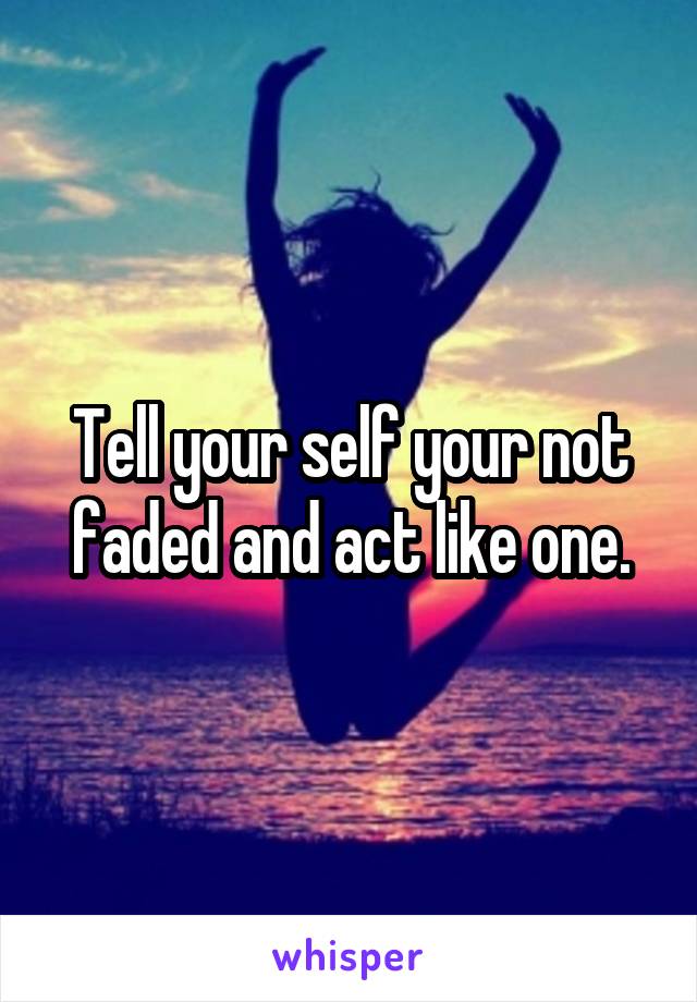 Tell your self your not faded and act like one.