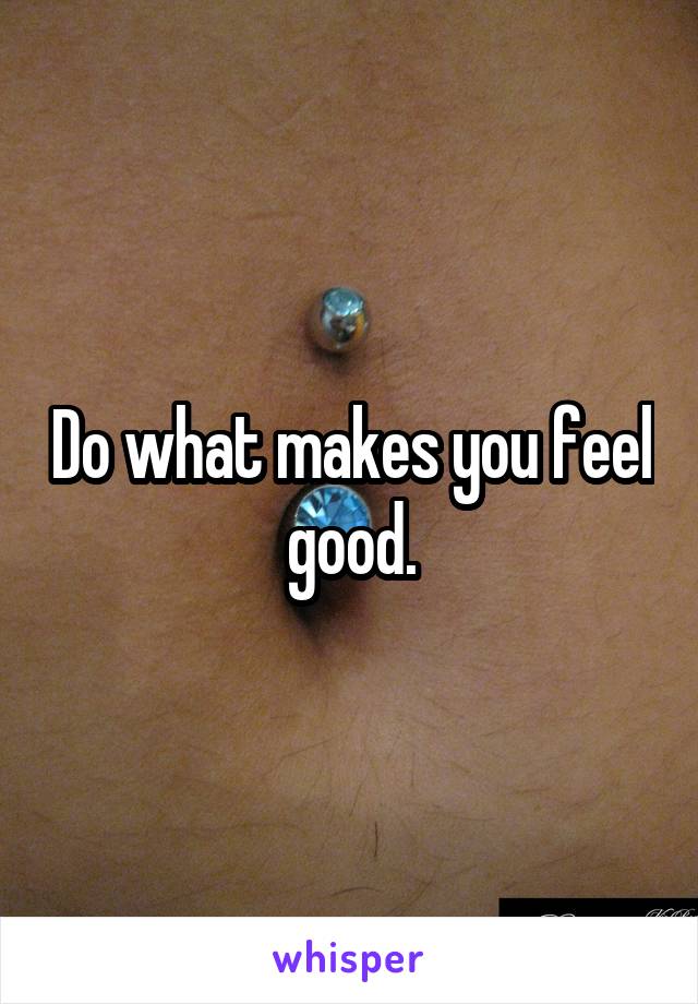 Do what makes you feel good.