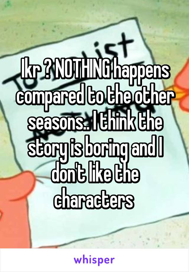 Ikr ? NOTHING happens compared to the other seasons.. I think the story is boring and I don't like the characters 