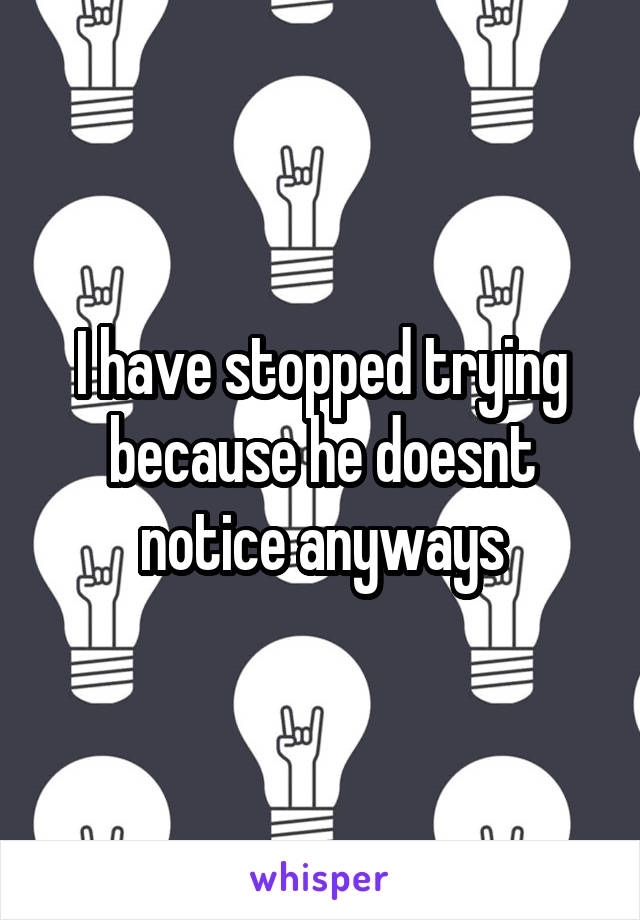 I have stopped trying because he doesnt notice anyways