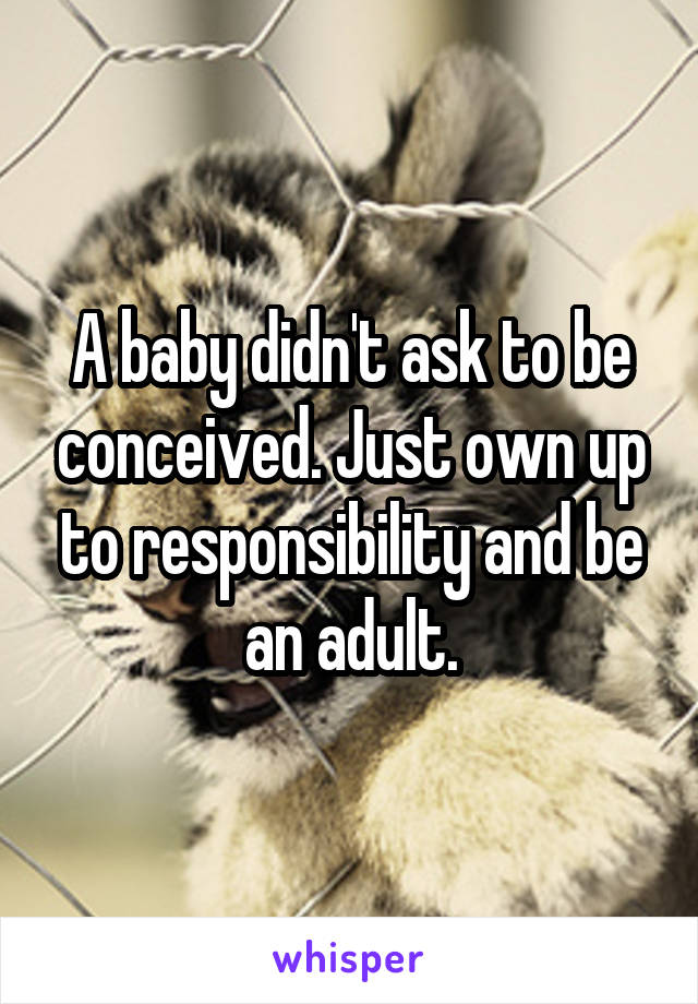 A baby didn't ask to be conceived. Just own up to responsibility and be an adult.