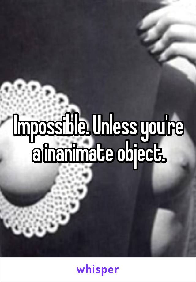 Impossible. Unless you're a inanimate object.